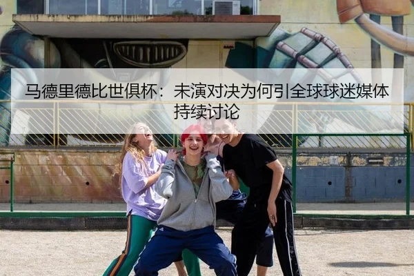 马德里德比世俱杯：未演对决为何引全球球迷媒体持续讨论